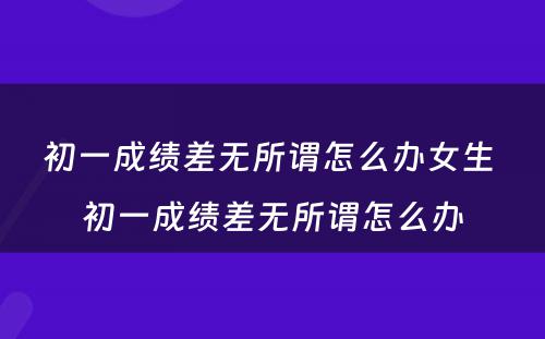 初一成绩差无所谓怎么办女生 初一成绩差无所谓怎么办