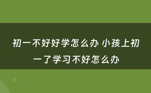 初一不好好学怎么办 小孩上初一了学习不好怎么办