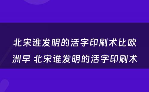 北宋谁发明的活字印刷术比欧洲早 北宋谁发明的活字印刷术