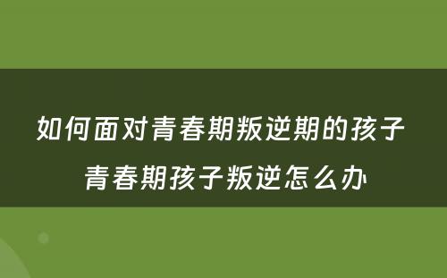 如何面对青春期叛逆期的孩子 青春期孩子叛逆怎么办