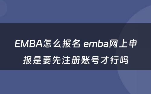 EMBA怎么报名 emba网上申报是要先注册账号才行吗