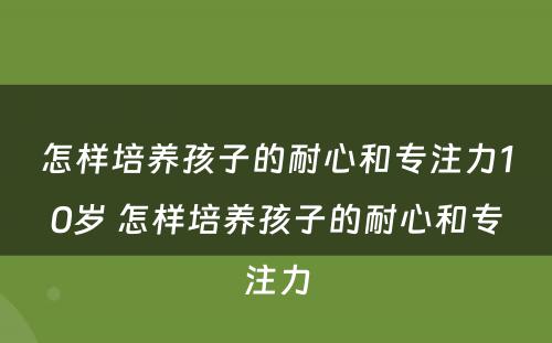 怎样培养孩子的耐心和专注力10岁 怎样培养孩子的耐心和专注力