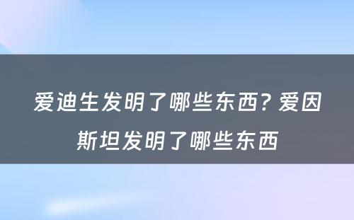 爱迪生发明了哪些东西? 爱因斯坦发明了哪些东西