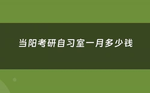 当阳考研自习室一月多少钱