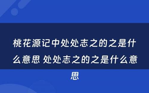 桃花源记中处处志之的之是什么意思 处处志之的之是什么意思