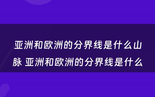 亚洲和欧洲的分界线是什么山脉 亚洲和欧洲的分界线是什么