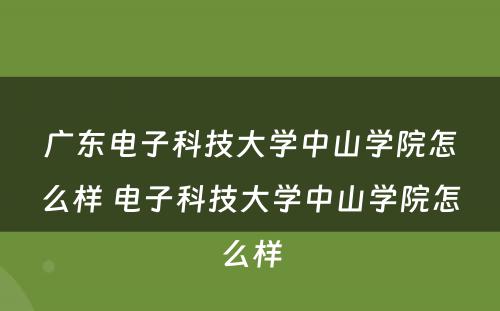 广东电子科技大学中山学院怎么样 电子科技大学中山学院怎么样