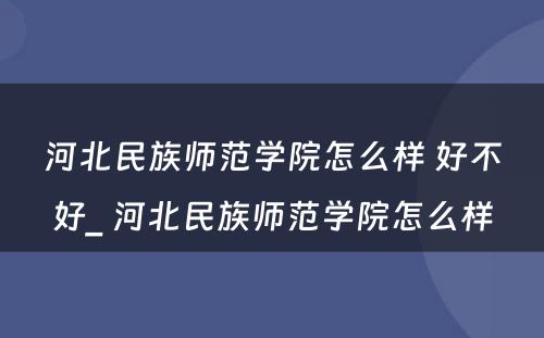 河北民族师范学院怎么样 好不好_ 河北民族师范学院怎么样