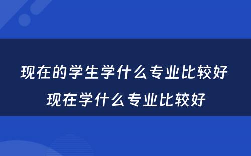 现在的学生学什么专业比较好 现在学什么专业比较好