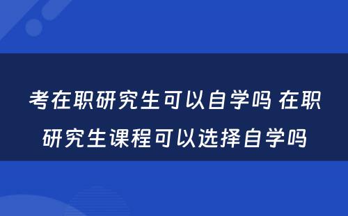 考在职研究生可以自学吗 在职研究生课程可以选择自学吗