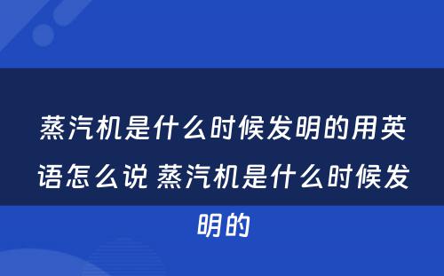 蒸汽机是什么时候发明的用英语怎么说 蒸汽机是什么时候发明的