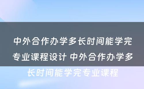 中外合作办学多长时间能学完专业课程设计 中外合作办学多长时间能学完专业课程