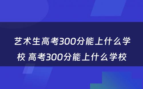 艺术生高考300分能上什么学校 高考300分能上什么学校