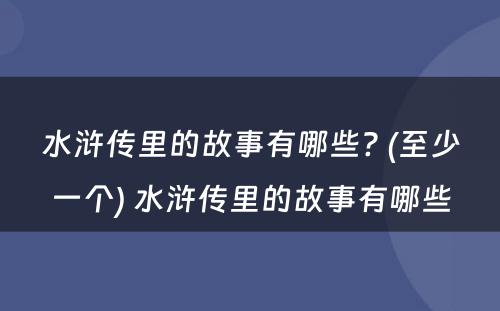 水浒传里的故事有哪些? (至少一个) 水浒传里的故事有哪些