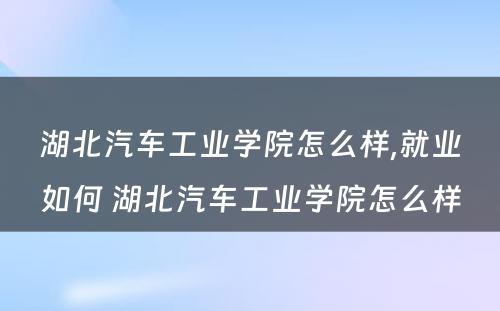 湖北汽车工业学院怎么样,就业如何 湖北汽车工业学院怎么样