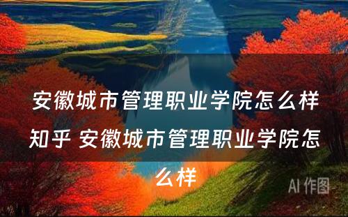 安徽城市管理职业学院怎么样知乎 安徽城市管理职业学院怎么样