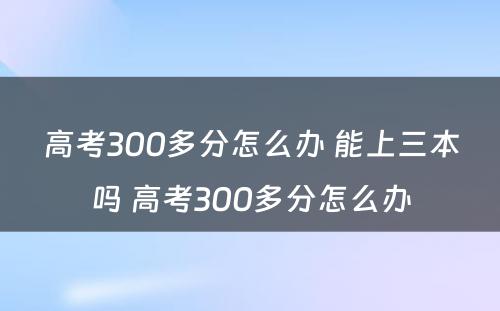 高考300多分怎么办 能上三本吗 高考300多分怎么办