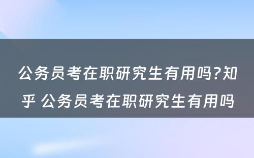 公务员考在职研究生有用吗?知乎 公务员考在职研究生有用吗