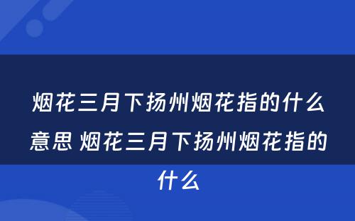 烟花三月下扬州烟花指的什么意思 烟花三月下扬州烟花指的什么