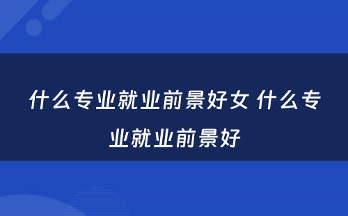 什么专业就业前景好女 什么专业就业前景好