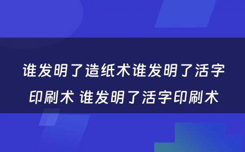 谁发明了造纸术谁发明了活字印刷术 谁发明了活字印刷术