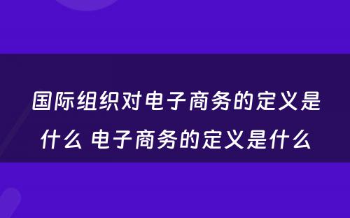 国际组织对电子商务的定义是什么 电子商务的定义是什么