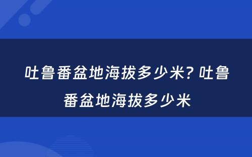 吐鲁番盆地海拔多少米? 吐鲁番盆地海拔多少米