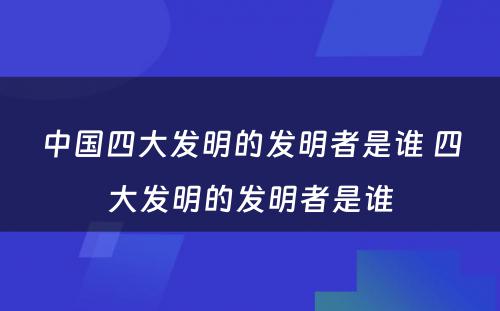 中国四大发明的发明者是谁 四大发明的发明者是谁