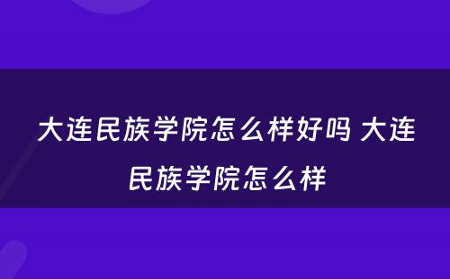 大连民族学院怎么样好吗 大连民族学院怎么样