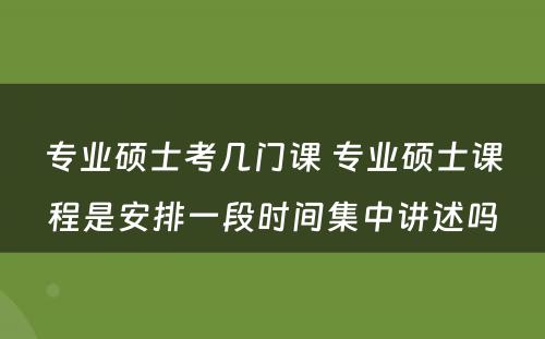 专业硕士考几门课 专业硕士课程是安排一段时间集中讲述吗