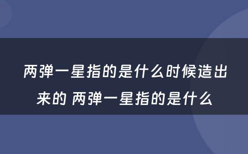 两弹一星指的是什么时候造出来的 两弹一星指的是什么