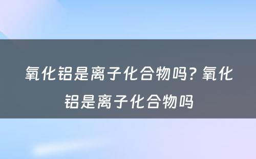 氧化铝是离子化合物吗? 氧化铝是离子化合物吗