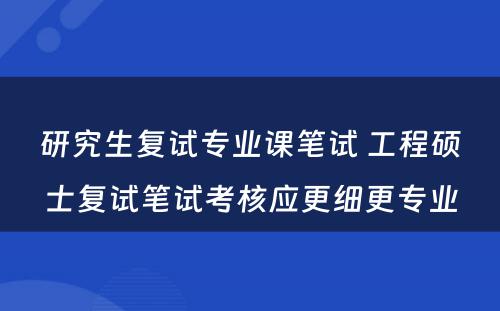 研究生复试专业课笔试 工程硕士复试笔试考核应更细更专业