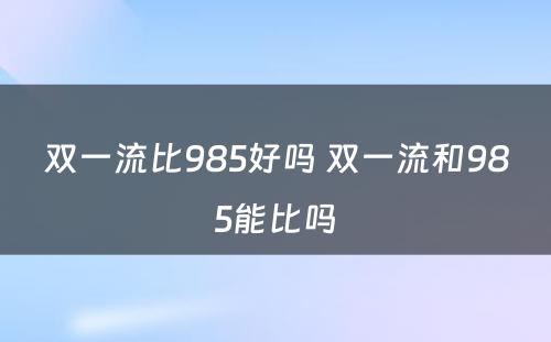 双一流比985好吗 双一流和985能比吗