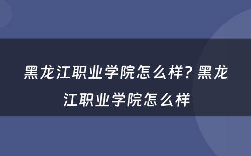 黑龙江职业学院怎么样? 黑龙江职业学院怎么样