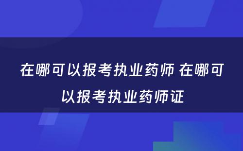 在哪可以报考执业药师 在哪可以报考执业药师证