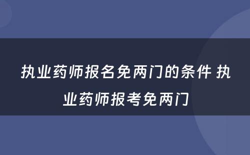 执业药师报名免两门的条件 执业药师报考免两门