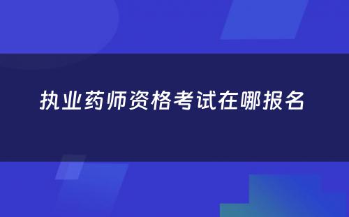 执业药师资格考试在哪报名 