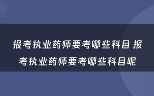 报考执业药师要考哪些科目 报考执业药师要考哪些科目呢