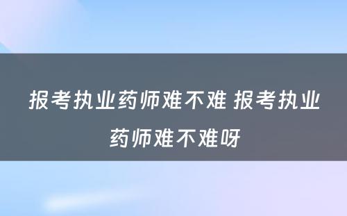 报考执业药师难不难 报考执业药师难不难呀