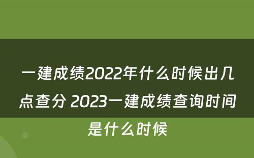 一建成绩2022年什么时候出几点查分 2023一建成绩查询时间是什么时候