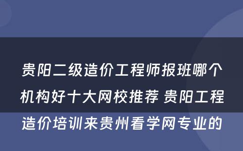 贵阳二级造价工程师报班哪个机构好十大网校推荐 贵阳工程造价培训来贵州看学网专业的