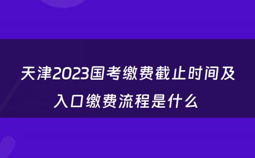 天津2023国考缴费截止时间及入口缴费流程是什么 