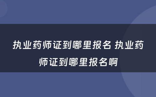 执业药师证到哪里报名 执业药师证到哪里报名啊