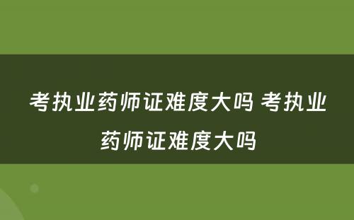 考执业药师证难度大吗 考执业药师证难度大吗