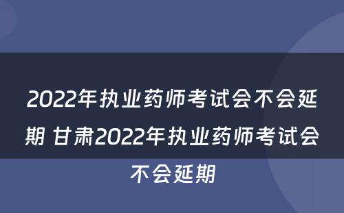2022年执业药师考试会不会延期 甘肃2022年执业药师考试会不会延期
