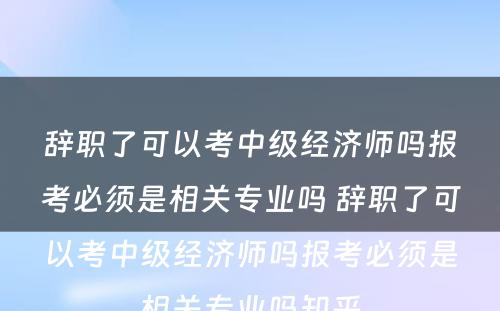 辞职了可以考中级经济师吗报考必须是相关专业吗 辞职了可以考中级经济师吗报考必须是相关专业吗知乎