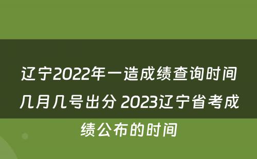 辽宁2022年一造成绩查询时间几月几号出分 2023辽宁省考成绩公布的时间