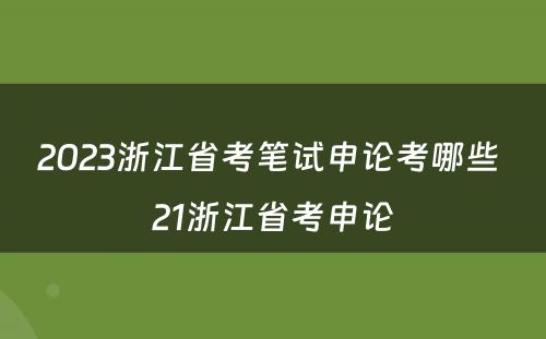 2023浙江省考笔试申论考哪些 21浙江省考申论