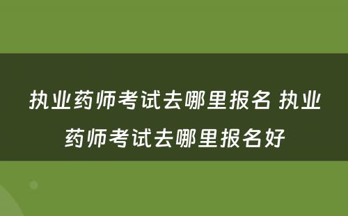 执业药师考试去哪里报名 执业药师考试去哪里报名好